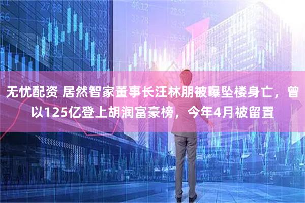 无忧配资 居然智家董事长汪林朋被曝坠楼身亡，曾以125亿登上胡润富豪榜，今年4月被留置