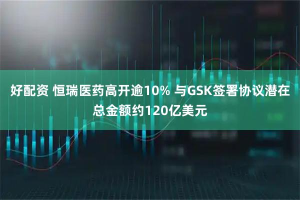 好配资 恒瑞医药高开逾10% 与GSK签署协议潜在总金额约120亿美元
