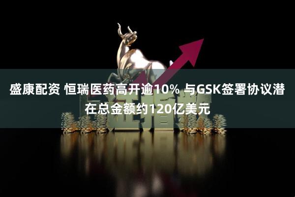 盛康配资 恒瑞医药高开逾10% 与GSK签署协议潜在总金额约120亿美元