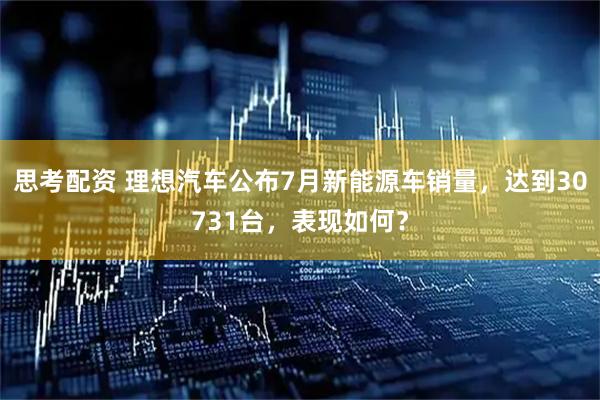 思考配资 理想汽车公布7月新能源车销量，达到30731台，表现如何？