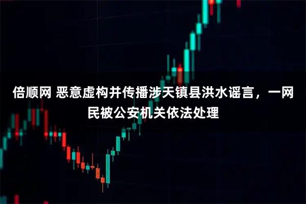 倍顺网 恶意虚构并传播涉天镇县洪水谣言，一网民被公安机关依法处理