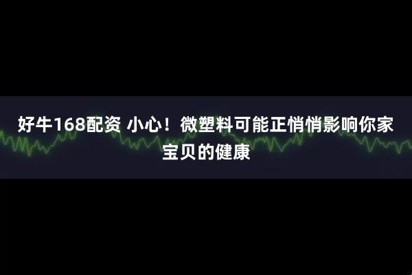 好牛168配资 小心！微塑料可能正悄悄影响你家宝贝的健康