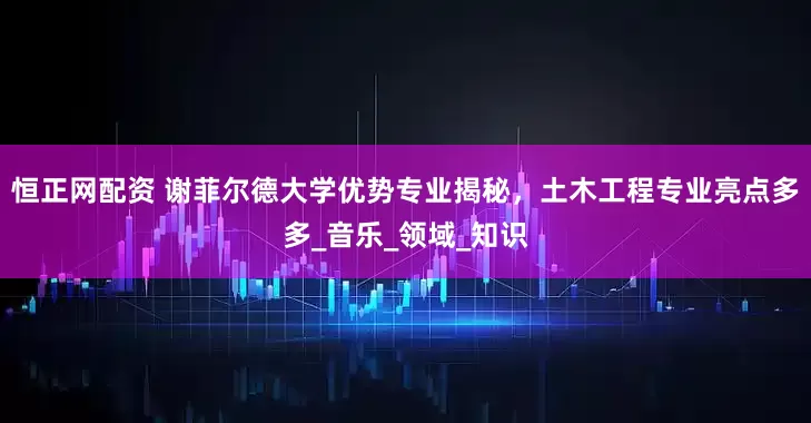 恒正网配资 谢菲尔德大学优势专业揭秘，土木工程专业亮点多多_音乐_领域_知识