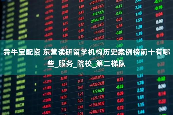 犇牛宝配资 东营读研留学机构历史案例榜前十有哪些_服务_院校_第二梯队