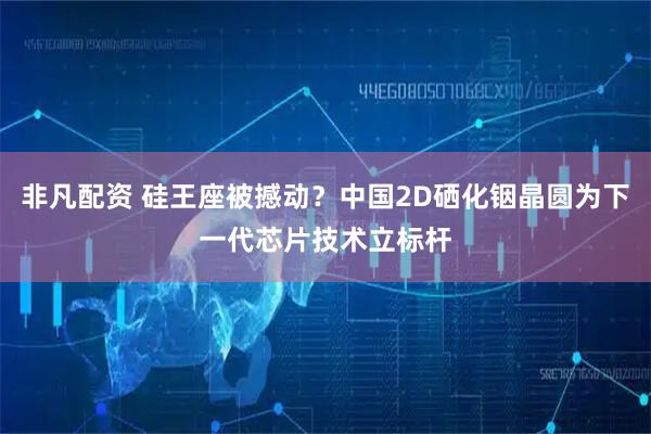 非凡配资 硅王座被撼动？中国2D硒化铟晶圆为下一代芯片技术立标杆