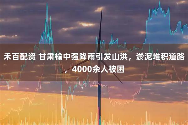 禾百配资 甘肃榆中强降雨引发山洪，淤泥堆积道路，4000余人被困