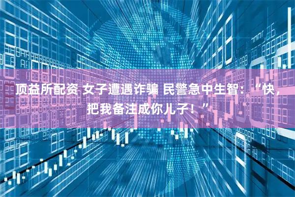顶益所配资 女子遭遇诈骗 民警急中生智：“快，把我备注成你儿子！”