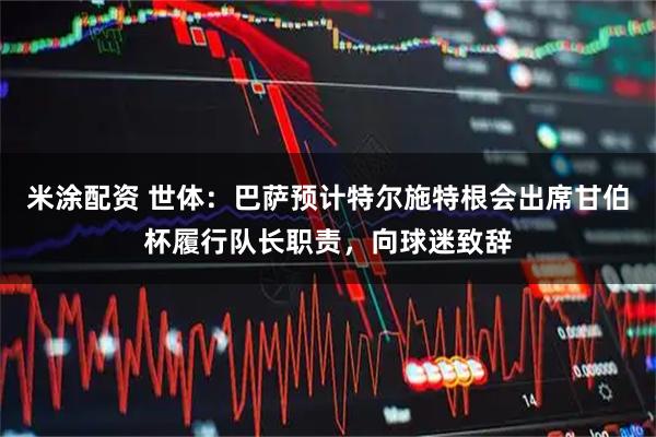 米涂配资 世体：巴萨预计特尔施特根会出席甘伯杯履行队长职责，向球迷致辞