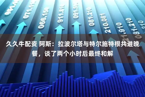 久久牛配资 阿斯：拉波尔塔与特尔施特根共进晚餐，谈了两个小时后最终和解