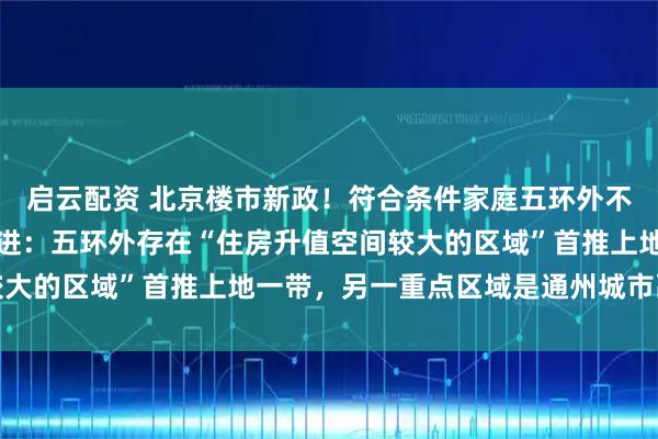 启云配资 北京楼市新政！符合条件家庭五环外不再限制购房套数，胡锡进：五环外存在“住房升值空间较大的区域”首推上地一带，另一重点区域是通州城市副中心