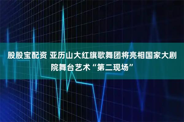 股股宝配资 亚历山大红旗歌舞团将亮相国家大剧院舞台艺术“第二现场”