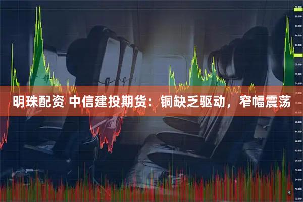 明珠配资 中信建投期货：铜缺乏驱动，窄幅震荡