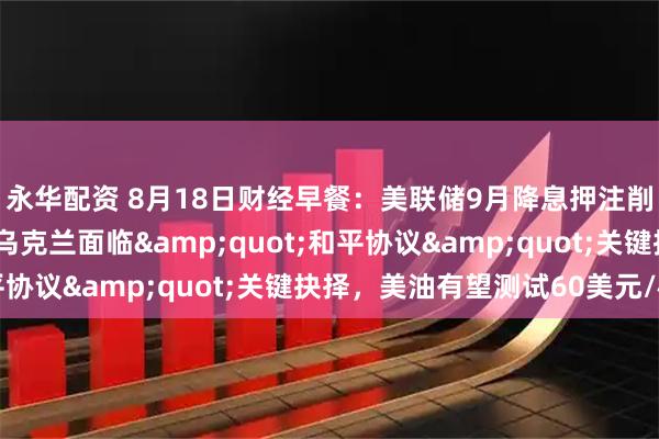 永华配资 8月18日财经早餐：美联储9月降息押注削减，金价涨幅受限，乌克兰面临"和平协议"关键抉择，美油有望测试60美元/桶