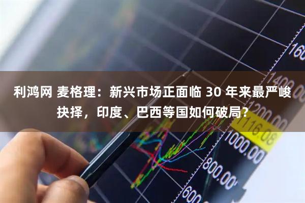 利鸿网 麦格理：新兴市场正面临 30 年来最严峻抉择，印度、巴西等国如何破局？