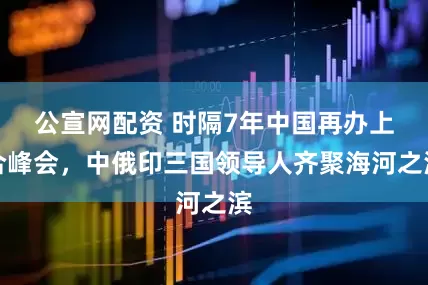 公宣网配资 时隔7年中国再办上合峰会，中俄印三国领导人齐聚海河之滨