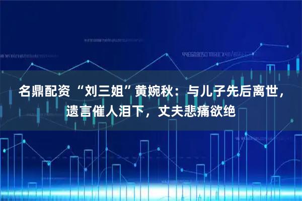 名鼎配资 “刘三姐”黄婉秋：与儿子先后离世，遗言催人泪下，丈夫悲痛欲绝