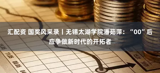 汇配资 国奖风采录丨无锡太湖学院潘茹萍：“00”后应争做新时代的开拓者