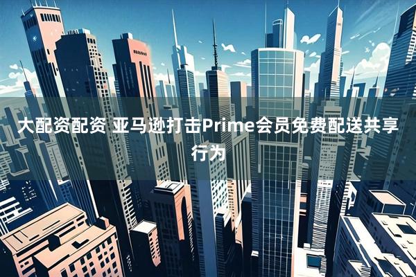 大配资配资 亚马逊打击Prime会员免费配送共享行为