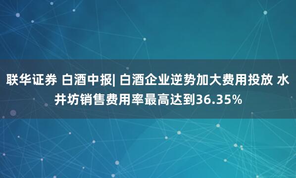 联华证券 白酒中报| 白酒企业逆势加大费用投放 水井坊销售费用率最高达到36.35%