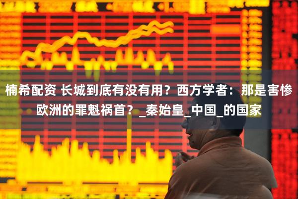 楠希配资 长城到底有没有用？西方学者：那是害惨欧洲的罪魁祸首？_秦始皇_中国_的国家