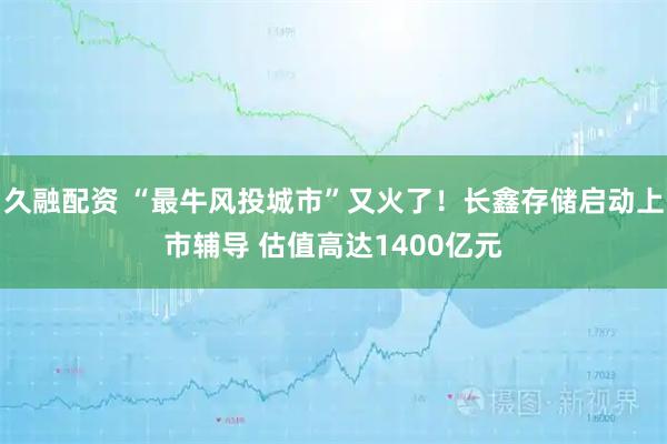 久融配资 “最牛风投城市”又火了!长鑫存储启动上市辅导 估值高达1400亿元