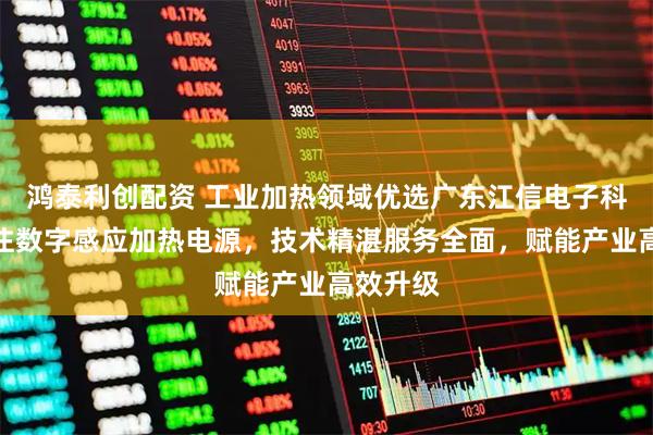 鸿泰利创配资 工业加热领域优选广东江信电子科技，专注数字感应加热电源，技术精湛服务全面，赋能产业高效升级