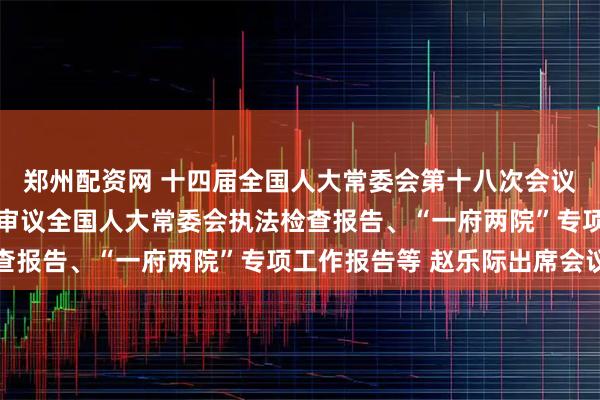 郑州配资网 十四届全国人大常委会第十八次会议举行第三次全体会议 审议全国人大常委会执法检查报告、“一府两院”专项工作报告等 赵乐际出席会议