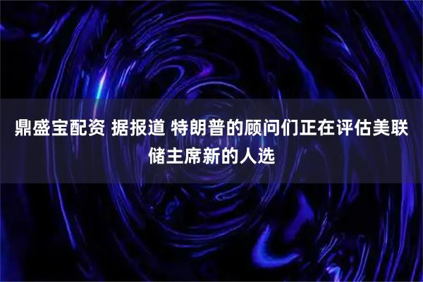 鼎盛宝配资 据报道 特朗普的顾问们正在评估美联储主席新的人选