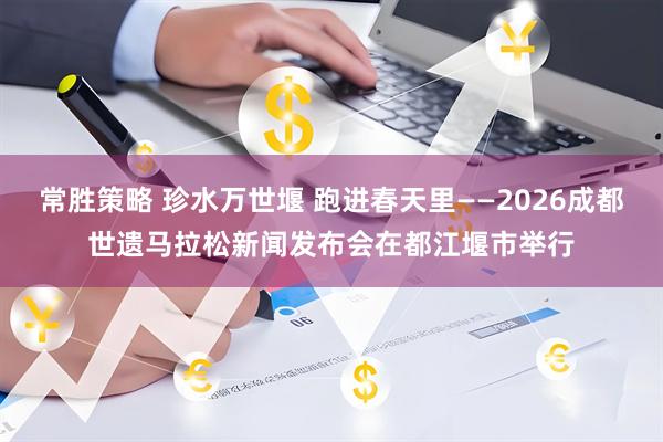 常胜策略 珍水万世堰 跑进春天里——2026成都世遗马拉松新闻发布会在都江堰市举行