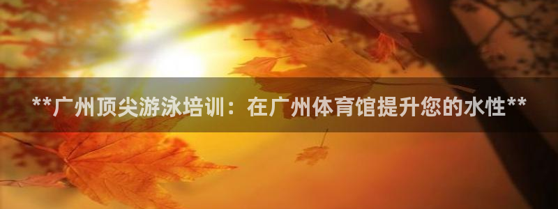 极悦平台注册登录入口：**广州顶尖游泳培训：在广州体